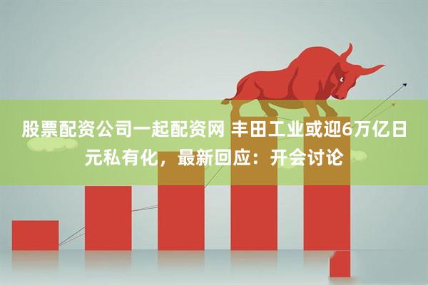 股票配资公司一起配资网 丰田工业或迎6万亿日元私有化，最新回应：开会讨论