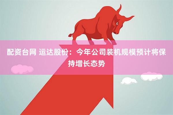 配资台网 运达股份：今年公司装机规模预计将保持增长态势