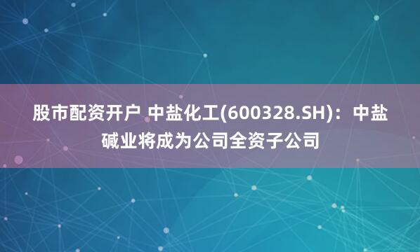 股市配资开户 中盐化工(600328.SH)：中盐碱业将成为公司全资子公司