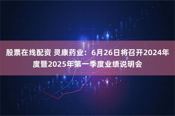 股票在线配资 灵康药业：6月26日将召开2024年度暨2025年第一季度业绩说明会