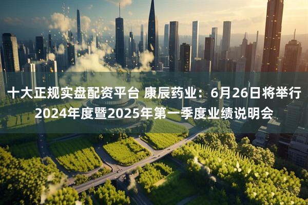 十大正规实盘配资平台 康辰药业：6月26日将举行2024年度暨2025年第一季度业绩说明会