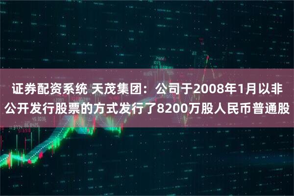 证券配资系统 天茂集团：公司于2008年1月以非公开发行股票的方式发行了8200万股人民币普通股