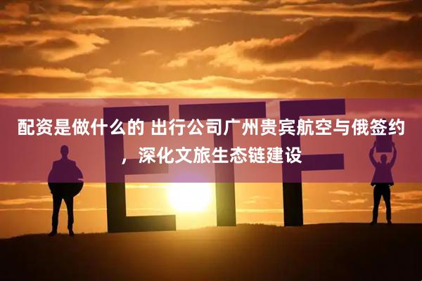 配资是做什么的 出行公司广州贵宾航空与俄签约，深化文旅生态链建设