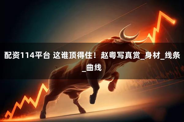 配资114平台 这谁顶得住！赵粤写真赏_身材_线条_曲线
