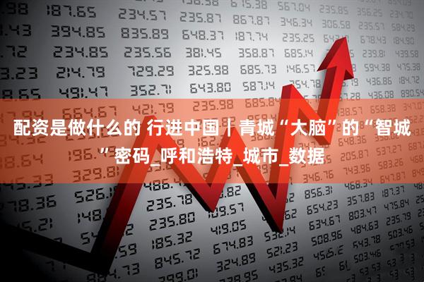 配资是做什么的 行进中国｜青城“大脑”的“智城”密码_呼和浩特_城市_数据