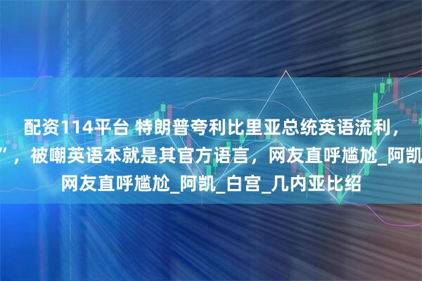 配资114平台 特朗普夸利比里亚总统英语流利，并询问“在哪学的”，被嘲英语本就是其官方语言，网友直呼尴尬_阿凯_白宫_几内亚比绍