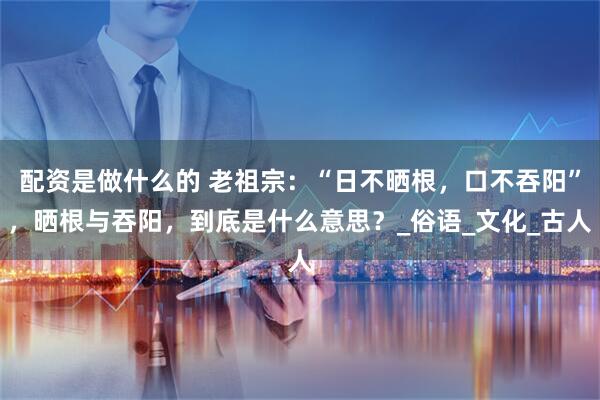 配资是做什么的 老祖宗：“日不晒根，口不吞阳”，晒根与吞阳，到底是什么意思？_俗语_文化_古人