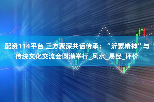 配资114平台 三方聚深共话传承：“沂蒙精神”与传统文化交流会圆满举行_风水_易经_评价
