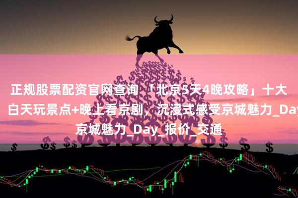 正规股票配资官网查询 「北京5天4晚攻略」十大景点全家欢，白天玩景点+晚上看京剧，沉浸式感受京城魅力_Day_报价_交通
