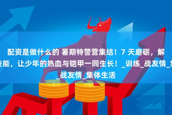 配资是做什么的 暑期特警营集结！7 天磨砺，解锁枪械技能，让少年的热血与铠甲一同生长！_训练_战友情_集体生活