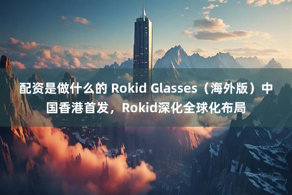 配资是做什么的 Rokid Glasses（海外版）中国香港首发，Rokid深化全球化布局