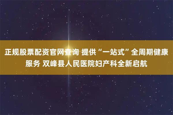 正规股票配资官网查询 提供“一站式”全周期健康服务 双峰县人民医院妇产科全新启航