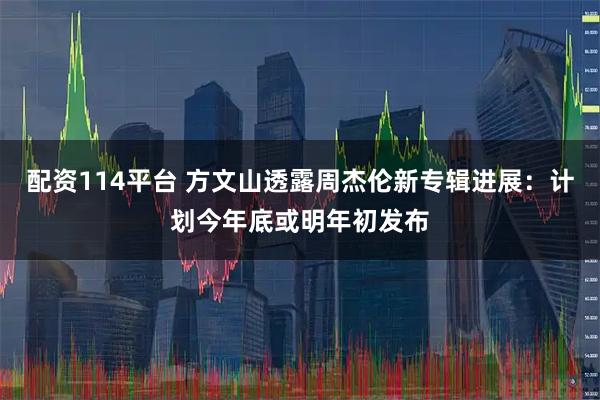 配资114平台 方文山透露周杰伦新专辑进展：计划今年底或明年初发布