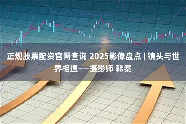 正规股票配资官网查询 2025影像盘点 | 镜头与世界相遇——摄影师 韩秦