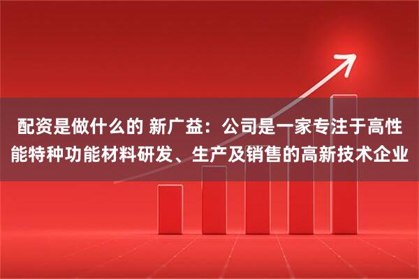 配资是做什么的 新广益：公司是一家专注于高性能特种功能材料研发、生产及销售的高新技术企业