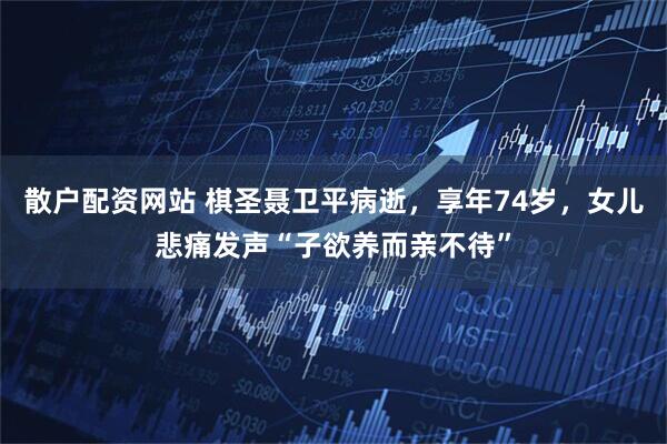 散户配资网站 棋圣聂卫平病逝，享年74岁，女儿悲痛发声“子欲养而亲不待”