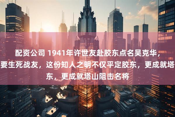 配资公司 1941年许世友赴胶东点名吴克华，弃看名单只要生死战友，这份知人之明不仅平定胶东，更成就塔山阻击名将