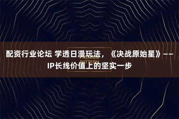 配资行业论坛 学透日漫玩法，《决战原始星》——IP长线价值上的坚实一步